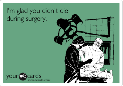 I'm glad you didn't die
during surgery.