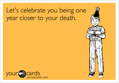 Let's celebrate you being one
year closer to your death.