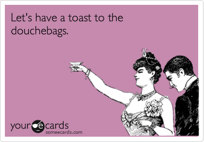 Let's have a toast to the douchebags.