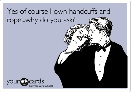Yes of course I own handcuffs and rope...why do you ask?