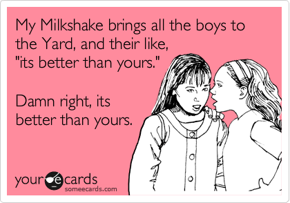 My Milkshake brings all the boys to the Yard, and their like,
"its better than yours."

Damn right, its
better than yours.