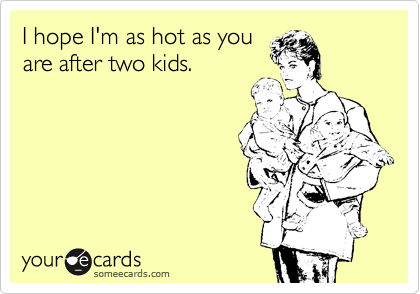 I hope I'm as hot as you
are after two kids.
