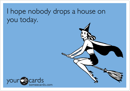 I hope nobody drops a house on you today.
