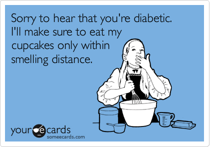 Sorry to hear that you're diabetic.  I'll make sure to eat my
cupcakes only within
smelling distance.