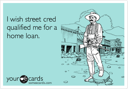 
I wish street cred 
qualified me for a 
home loan.
