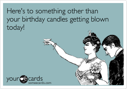 Here's to something other than your birthday candles getting blown today!