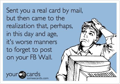 Sent you a real card by mail,
but then came to the
realization that, perhaps,
in this day and age,
it's worse manners
to forget to post
on your FB Wall.