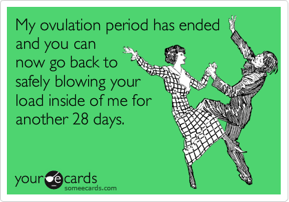 My ovulation period has ended
and you can
now go back to
safely blowing your
load inside of me for
another 28 days.