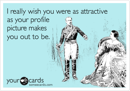 I really wish you were as attractive as your profile
picture makes
you out to be. 