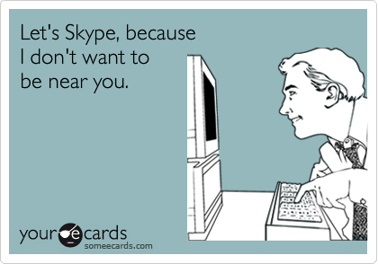 Let's Skype, because
I don't want to
be near you.