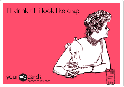 I'll drink till i look like crap.