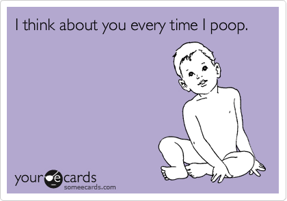 I think about you every time I poop.