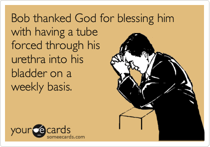 Bob thanked God for blessing him with having a tube
forced through his
urethra into his
bladder on a
weekly basis.