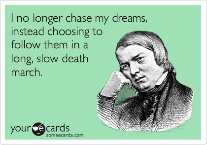 I no longer chase my dreams, instead choosing to
follow them in a
long, slow death
march. 