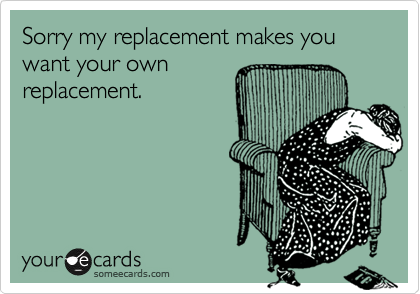 Sorry my replacement makes you want your own
replacement.