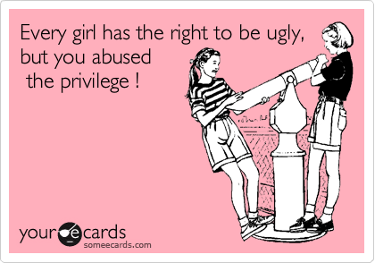 Every girl has the right to be ugly, but you abused
 the privilege !