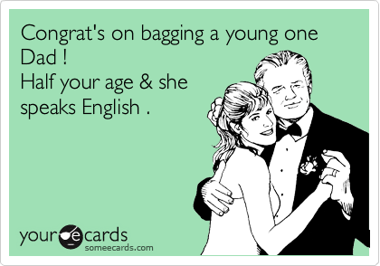 Congrat's on bagging a young one Dad !
Half your age & she
speaks English .