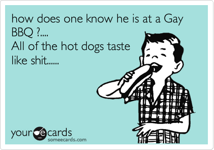 how does one know he is at a Gay BBQ ?....
All of the hot dogs taste
like shit......