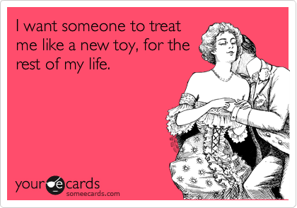 I want someone to treat
me like a new toy, for the
rest of my life.