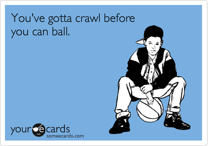 You've gotta crawl before
you can ball.
