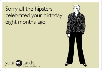 Sorry all the hipsters
celebrated your birthday
eight months ago.