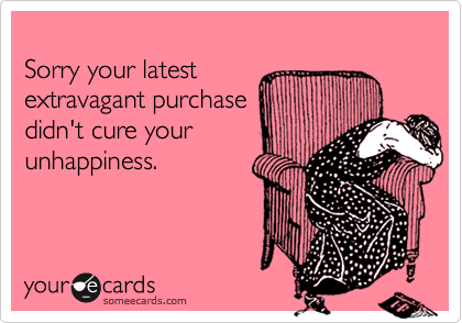 
Sorry your latest
extravagant purchase
didn't cure your
unhappiness.