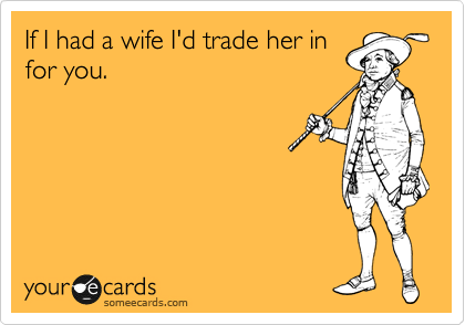 If I had a wife I'd trade her in
for you.