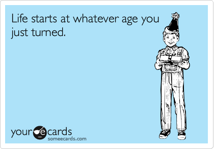 Life starts at whatever age you
just turned.