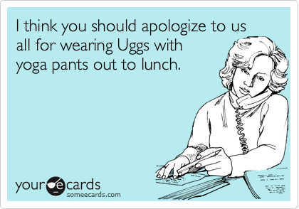 I think you should apologize to us
all for wearing Uggs with
yoga pants out to lunch. 