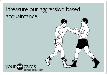 I treasure our aggression based acquaintance.