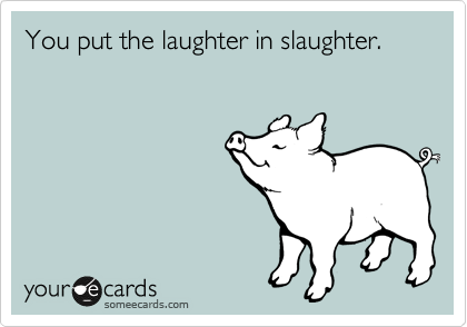 You put the laughter in slaughter.