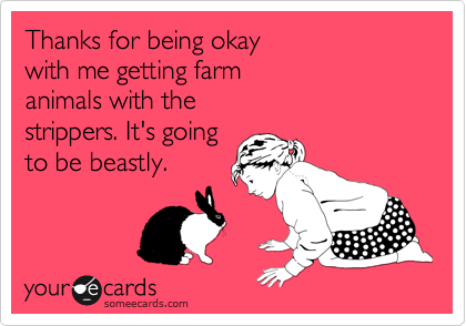 Thanks for being okay
with me getting farm
animals with the
strippers. It's going
to be beastly.