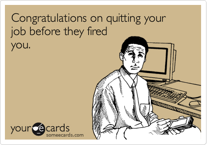 Congratulations on quitting your job before they fired
you. 