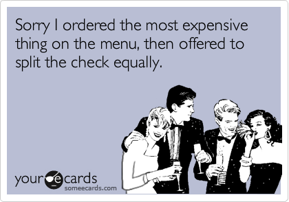 Sorry I ordered the most expensive thing on the menu, then offered to split the check equally.