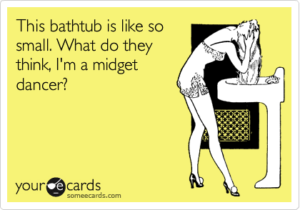 This bathtub is like so
small. What do they
think, I'm a midget
dancer? 