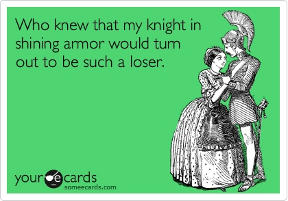 Who knew that my knight in
shining armor would turn
out to be such a loser.