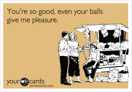 You're so good, even your balls give me pleasure.