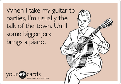 When I take my guitar to
parties, I'm usually the
talk of the town. Until
some bigger jerk
brings a piano. 