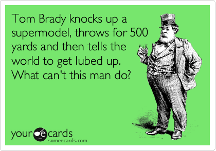 Tom Brady knocks up a
supermodel, throws for 500
yards and then tells the
world to get lubed up.
What can't this man do?