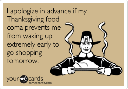 I apologize in advance if my Thanksgiving food
coma prevents me
from waking up
extremely early to
go shopping
tomorrow.