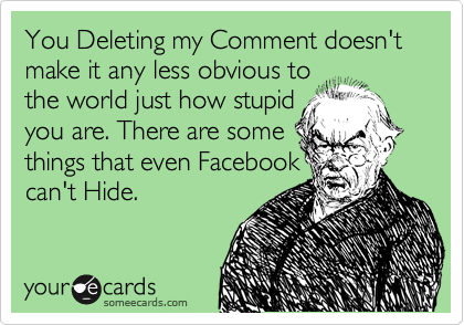 You Deleting my Comment doesn't make it any less obvious to
the world just how stupid
you are. There are some
things that even Facebook
can't Hide.