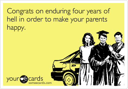 Congrats on enduring four years of hell in order to make your parents happy.