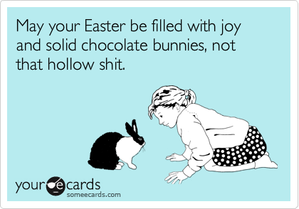 May your Easter be filled with joy and solid chocolate bunnies, not that hollow shit.