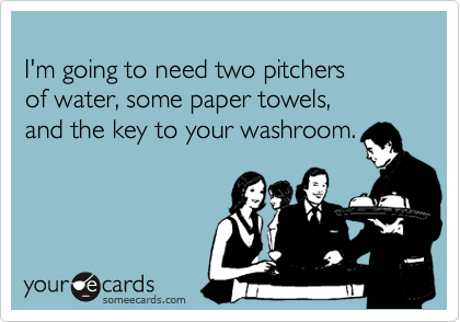 
I'm going to need two pitchers 
of water, some paper towels,
and the key to your washroom.