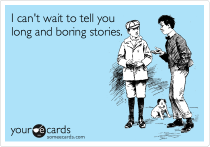 I can't wait to tell you
long and boring stories.