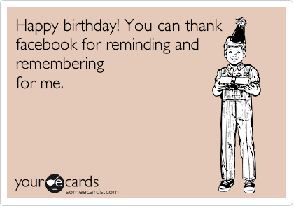 Happy birthday! You can thank
facebook for reminding and
remembering
for me.