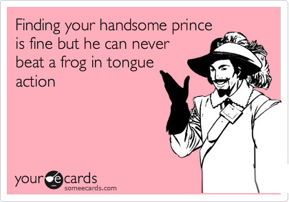 Finding your handsome prince
is fine but he can never
beat a frog in tongue
action 
