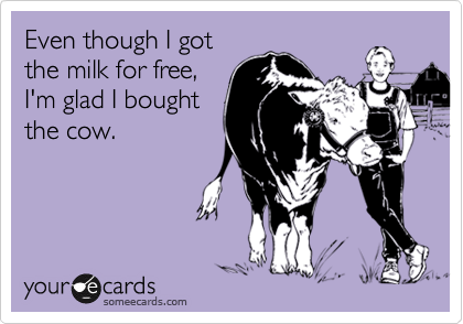 Even though I got
the milk for free,
I'm glad I bought
the cow.