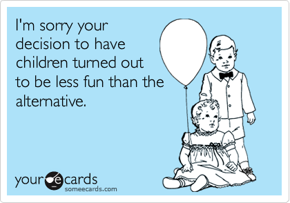 I'm sorry your
decision to have
children turned out
to be less fun than the
alternative. 