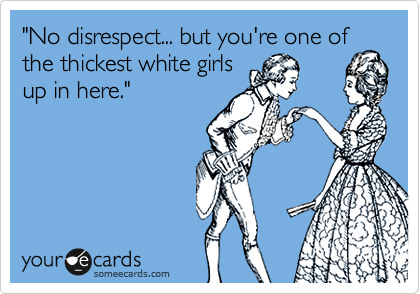 "No disrespect... but you're one of
the thickest white girls
up in here."